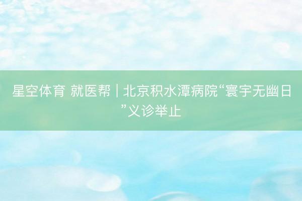 星空体育 就医帮 | 北京积水潭病院“寰宇无幽日”义诊举止
