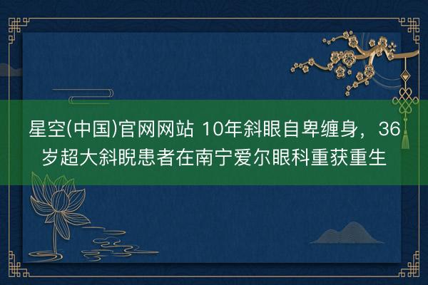 星空(中国)官网网站 10年斜眼自卑缠身，36岁超大斜睨患者在南宁爱尔眼科重获重生