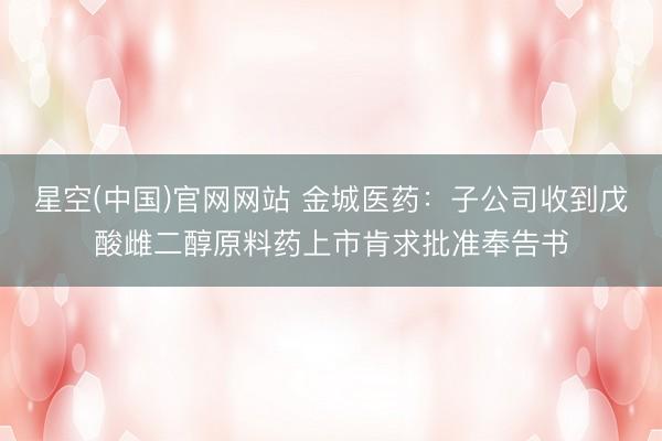星空(中国)官网网站 金城医药：子公司收到戊酸雌二醇原料药上市肯求批准奉告书