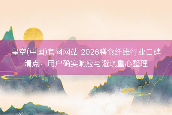 星空(中国)官网网站 2026膳食纤维行业口碑清点：用户确实响应与避坑重心整理