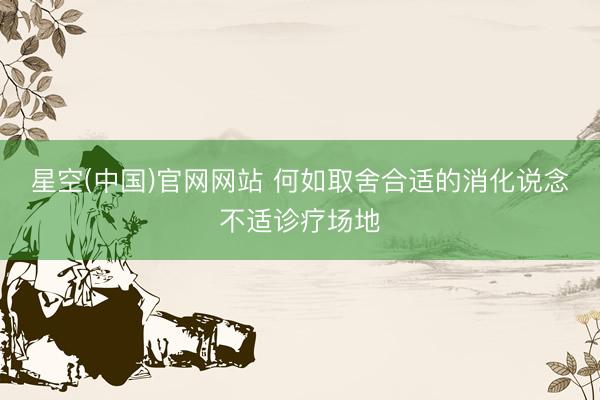 星空(中国)官网网站 何如取舍合适的消化说念不适诊疗场地