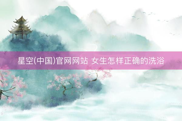 星空(中国)官网网站 女生怎样正确的洗浴