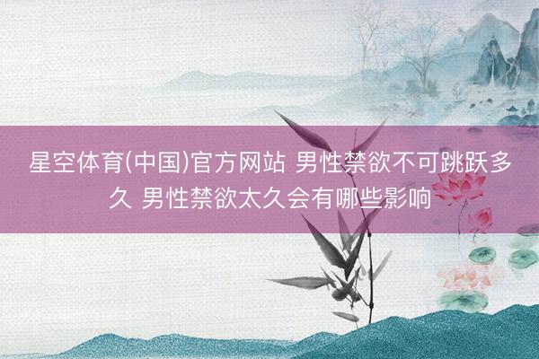 星空体育(中国)官方网站 男性禁欲不可跳跃多久 男性禁欲太久会有哪些影响