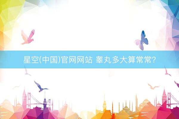 星空(中国)官网网站 睾丸多大算常常？