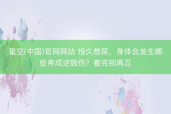 星空(中国)官网网站 恒久憋尿，身体会发生哪些弗成逆毁伤？看完别再忍