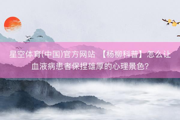 星空体育(中国)官方网站 【杨柳科普】怎么让血液病患者保捏雄厚的心理景色？