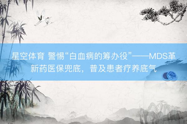 星空体育 警惕“白血病的筹办役”——MDS革新药医保兜底，普及患者疗养底气