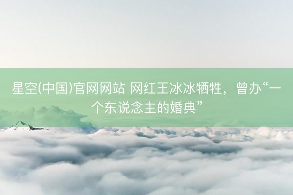 星空(中国)官网网站 网红王冰冰牺牲，曾办“一个东说念主的婚典”