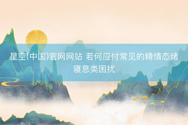 星空(中国)官网网站 若何应付常见的精情态绪寝息类困扰