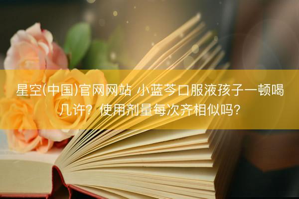 星空(中国)官网网站 小蓝芩口服液孩子一顿喝几许？使用剂量每次齐相似吗？