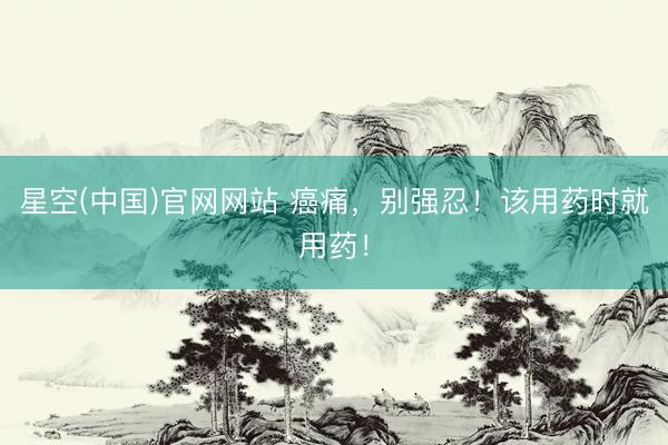 星空(中国)官网网站 癌痛，别强忍！该用药时就用药！