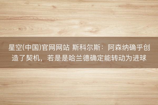 星空(中国)官网网站 斯科尔斯：阿森纳确乎创造了契机，若是是哈兰德确定能转动为进球