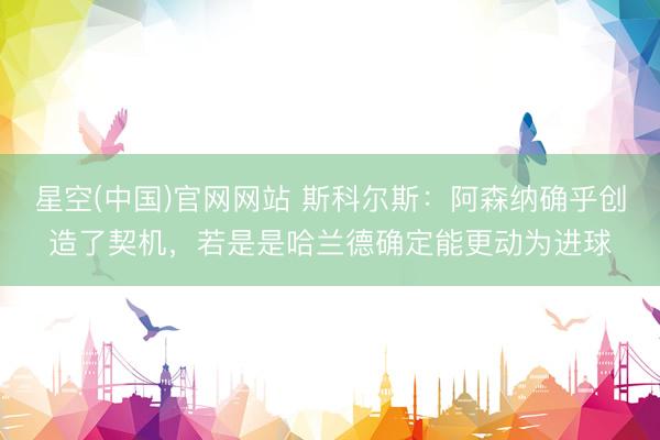 星空(中国)官网网站 斯科尔斯：阿森纳确乎创造了契机，若是是哈兰德确定能更动为进球