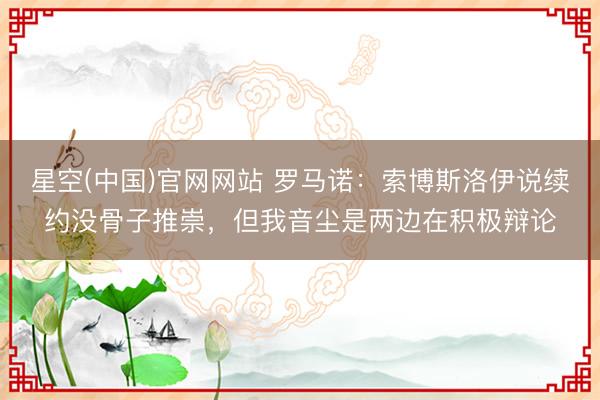 星空(中国)官网网站 罗马诺：索博斯洛伊说续约没骨子推崇，但我音尘是两边在积极辩论