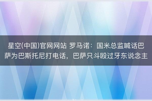 星空(中国)官网网站 罗马诺：国米总监喊话巴萨为巴斯托尼打电话，巴萨只斗殴过牙东说念主
