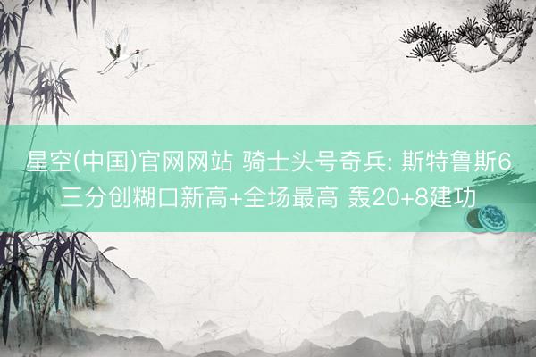 星空(中国)官网网站 骑士头号奇兵: 斯特鲁斯6三分创糊口新高+全场最高 轰20+8建功
