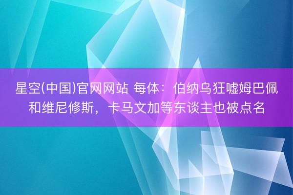 星空(中国)官网网站 每体：伯纳乌狂嘘姆巴佩和维尼修斯，卡马文加等东谈主也被点名