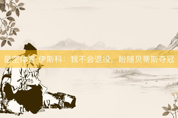 星空体育 伊斯科：我不会退役，盼随贝蒂斯夺冠