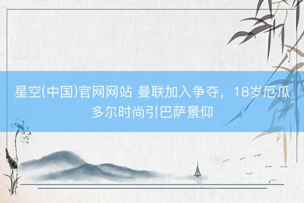 星空(中国)官网网站 曼联加入争夺，18岁厄瓜多尔时尚引巴萨景仰