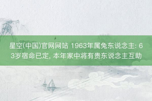 星空(中国)官网网站 1963年属兔东说念主: 63岁宿命已定， 本年家中将有贵东说念主互助