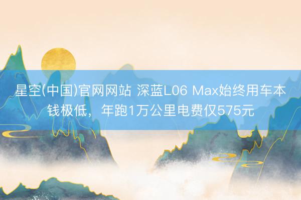 星空(中国)官网网站 深蓝L06 Max始终用车本钱极低，年跑1万公里电费仅575元