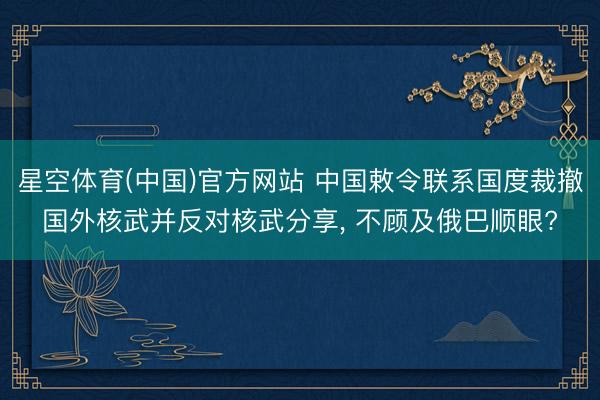 星空体育(中国)官方网站 中国敕令联系国度裁撤国外核武并反对核武分享， 不顾及俄巴顺眼?