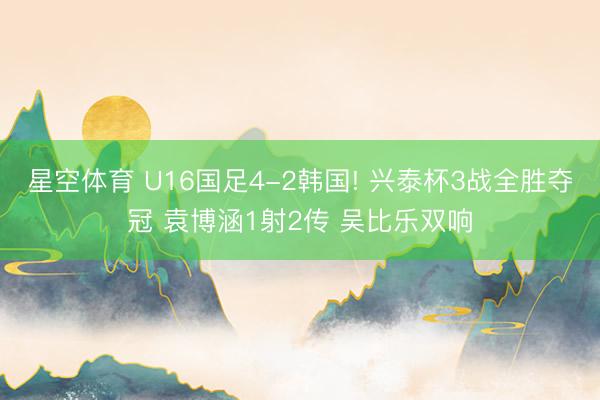 星空体育 U16国足4-2韩国! 兴泰杯3战全胜夺冠 袁博涵1射2传 吴比乐双响