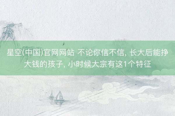星空(中国)官网网站 不论你信不信， 长大后能挣大钱的孩子， 小时候大宗有这1个特征