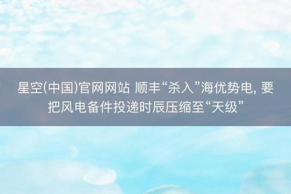 星空(中国)官网网站 顺丰“杀入”海优势电, 要把风电备件投递时