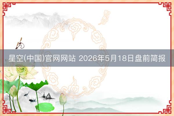 星空(中国)官网网站 2026年5月18日盘前简报