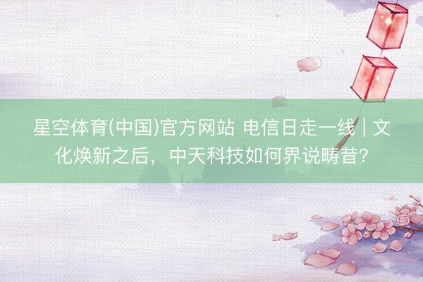 星空体育(中国)官方网站 电信日走一线 | 文化焕新之后，中天科技如何界说畴昔？