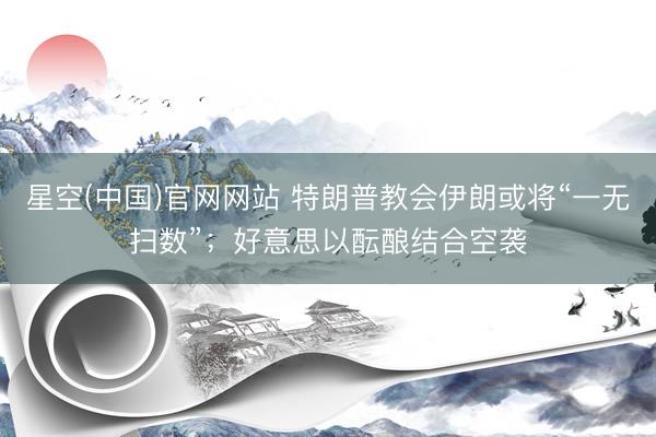 星空(中国)官网网站 特朗普教会伊朗或将“一无扫数”；好意思以酝酿结合空袭