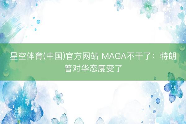 星空体育(中国)官方网站 MAGA不干了：特朗普对华态度变了