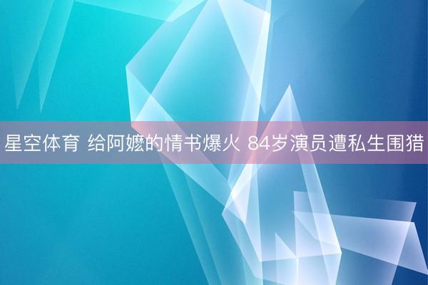 星空体育 给阿嬷的情书爆火 84岁演员遭私生围猎