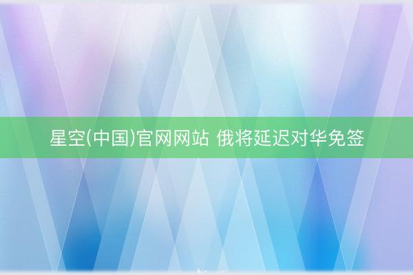 星空(中国)官网网站 俄将延迟对华免签