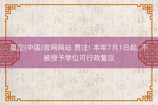 星空(中国)官网网站 贯注! 本年7月1日起， 不被授予学位可行政复议