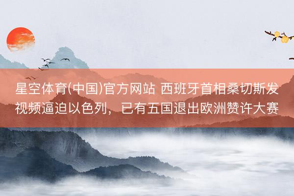 星空体育(中国)官方网站 西班牙首相桑切斯发视频逼迫以色列，已有五国退出欧洲赞许大赛