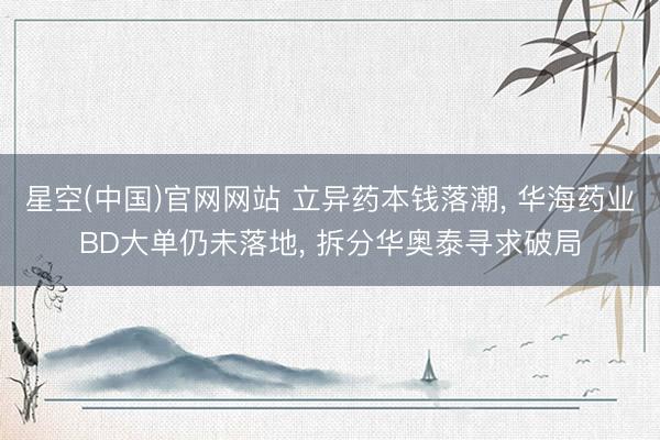 星空(中国)官网网站 立异药本钱落潮， 华海药业BD大单仍未落地， 拆分华奥泰寻求破局