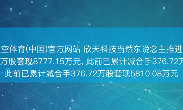 星空体育(中国)官方网站 欣天科技当然东说念主推进刘辉拟减合手578.97万股套现8777.15万元， 此前已累计减合手376.72万股套现5810.08万元
