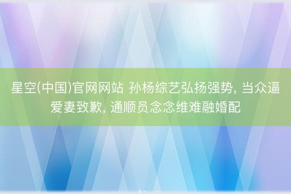 星空(中国)官网网站 孙杨综艺弘扬强势， 当众逼爱妻致歉， 通顺员念念维难融婚配