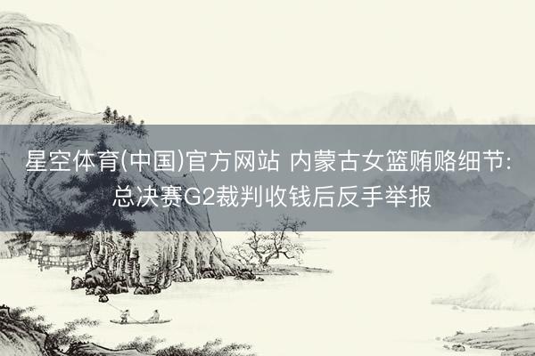 星空体育(中国)官方网站 内蒙古女篮贿赂细节: 总决赛G2裁判收钱后反手举报