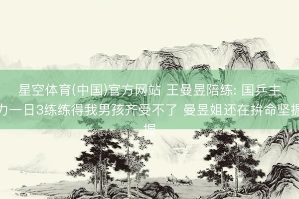 星空体育(中国)官方网站 王曼昱陪练: 国乒主力一日3练练得我男孩齐受不了 曼昱姐还在拚命坚握