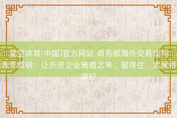 星空体育(中国)官方网站 商务部海外交易谈判代表李成钢：让外资企业雅瞻念来、留得住、发展得好