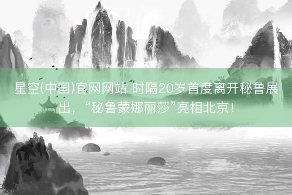 星空(中国)官网网站 时隔20岁首度离开秘鲁展出，“秘鲁蒙娜丽莎”亮相北京！