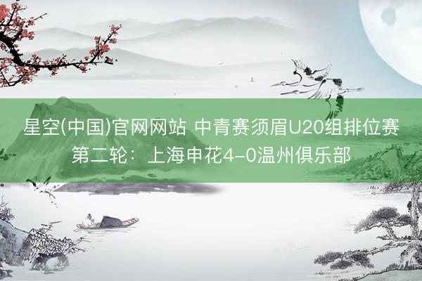 星空(中国)官网网站 中青赛须眉U20组排位赛第二轮：上海申花4-0温州俱乐部