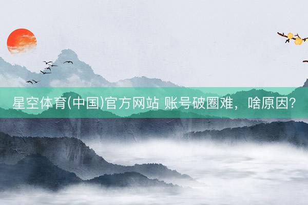 星空体育(中国)官方网站 账号破圈难，啥原因？