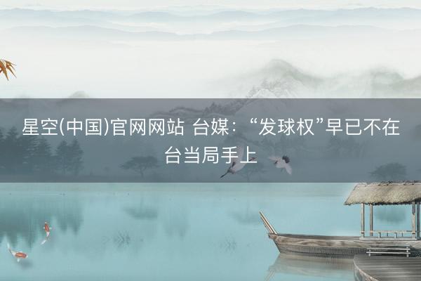 星空(中国)官网网站 台媒：“发球权”早已不在台当局手上