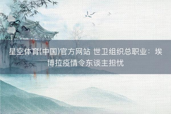 星空体育(中国)官方网站 世卫组织总职业：埃博拉疫情令东谈主担忧
