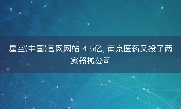 星空(中国)官网网站 4.5亿， 南京医药又投了两家器械公司