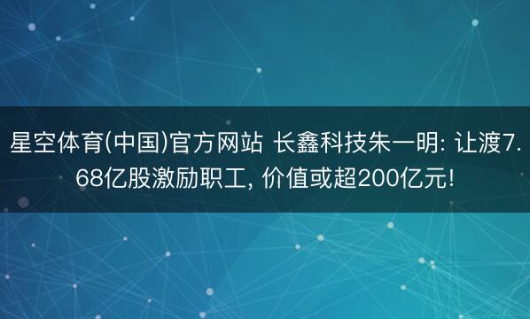 星空体育(中国)官方网站 长鑫科技朱一明: 让渡7.68亿股激励职工， 价值或超200亿元!